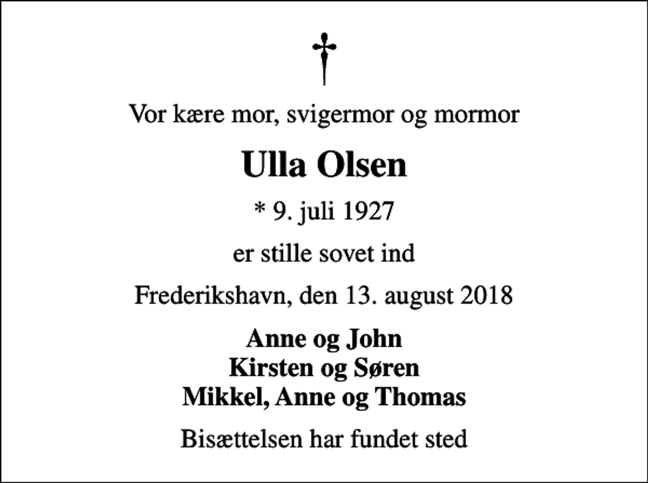 <p>Vor kære mor, svigermor og mormor<br />Ulla Olsen<br />* 9. juli 1927<br />er stille sovet ind<br />Frederikshavn, den 13. august 2018<br />Anne og John Kirsten og Søren Mikkel, Anne og Thomas<br />Bisættelsen har fundet sted</p>