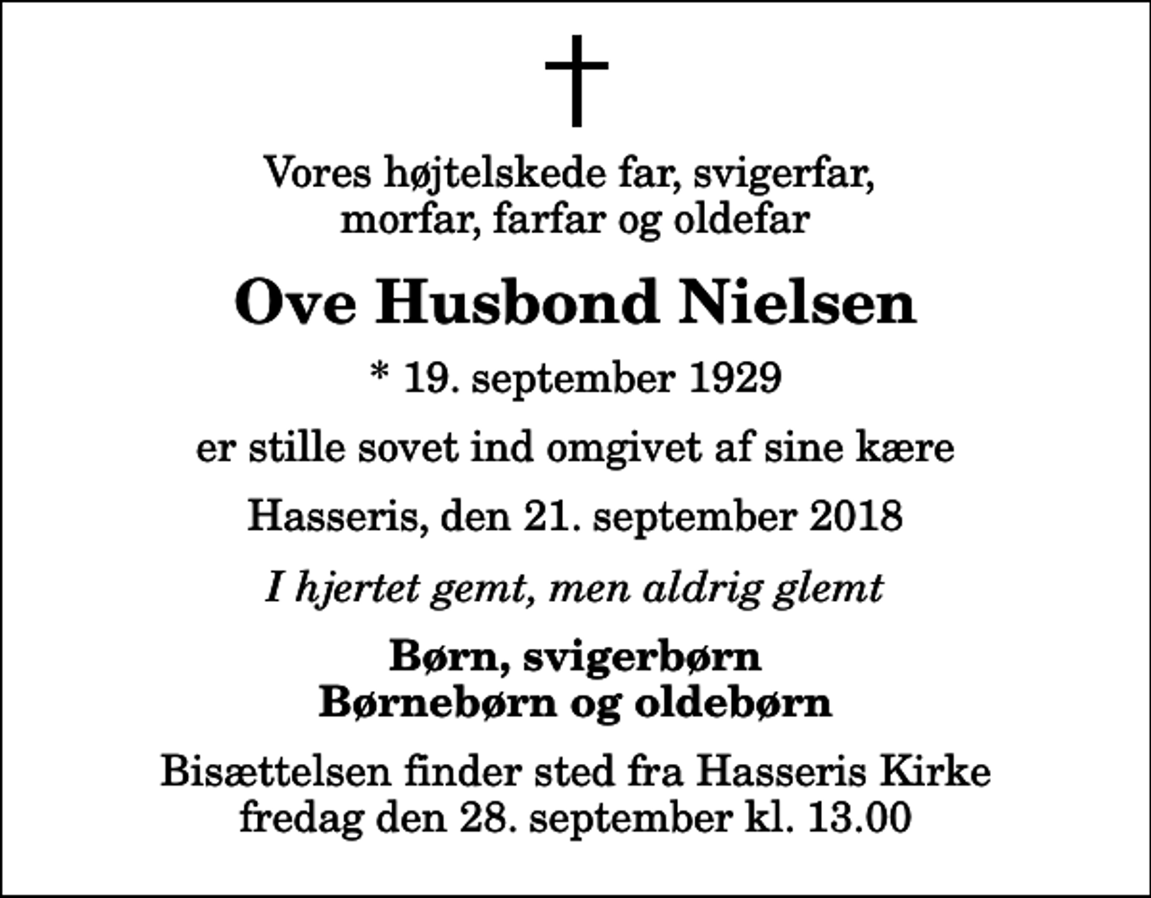 <p>Vores højtelskede far, svigerfar, morfar, farfar og oldefar<br />Ove Husbond Nielsen<br />* 19. september 1929<br />er stille sovet ind omgivet af sine kære<br />Hasseris, den 21. september 2018<br />I hjertet gemt, men aldrig glemt<br />Børn, svigerbørn Børnebørn og oldebørn<br />Bisættelsen finder sted fra Hasseris Kirke fredag den 28. september kl. 13.00</p>
