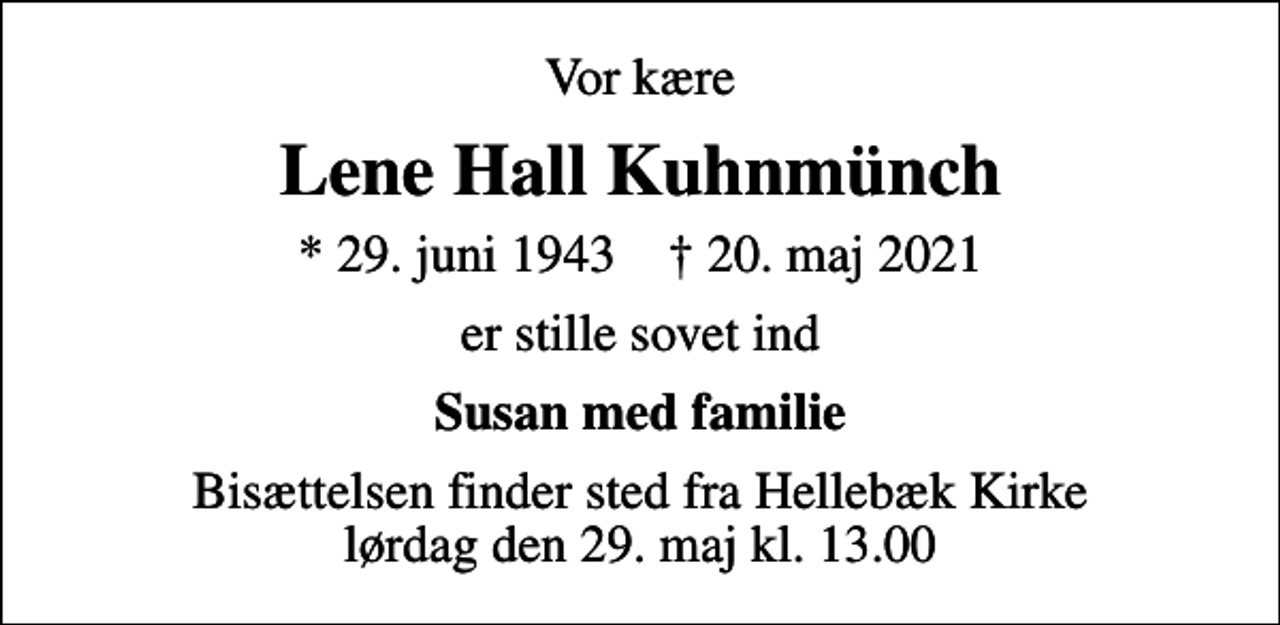 <p>Vor kære<br />Lene Hall Kuhnmünch<br />* 29. juni 1943 ✝ 20. maj 2021<br />er stille sovet ind<br />Susan med familie<br />Bisættelsen finder sted fra Hellebæk Kirke lørdag den 29. maj kl. 13.00</p>