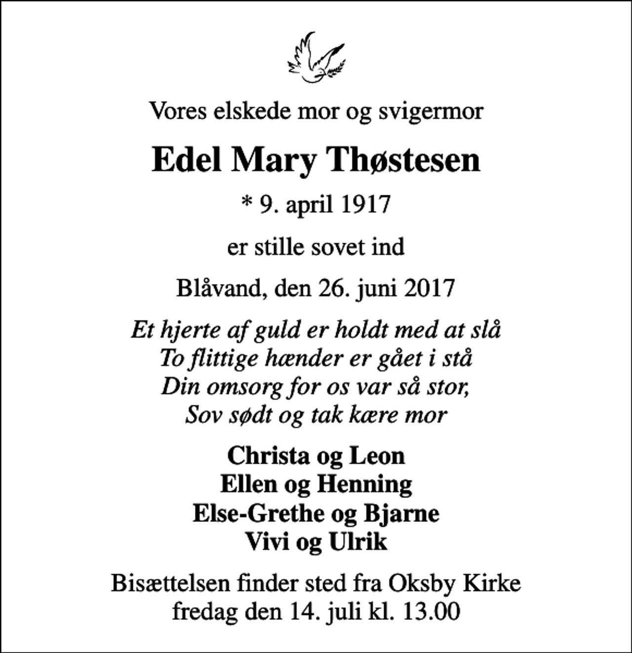 <p>Vores elskede mor og svigermor<br />Edel Mary Thøstesen<br />* 9. april 1917<br />er stille sovet ind<br />Blåvand, den 26. juni 2017<br />Et hjerte af guld er holdt med at slå To flittige hænder er gået i stå Din omsorg for os var så stor, Sov sødt og tak kære mor<br />Christa og Leon Ellen og Henning Else-Grethe og Bjarne Vivi og Ulrik<br />Bisættelsen finder sted fra Oksby Kirke fredag den 14. juli kl. 13.00</p>