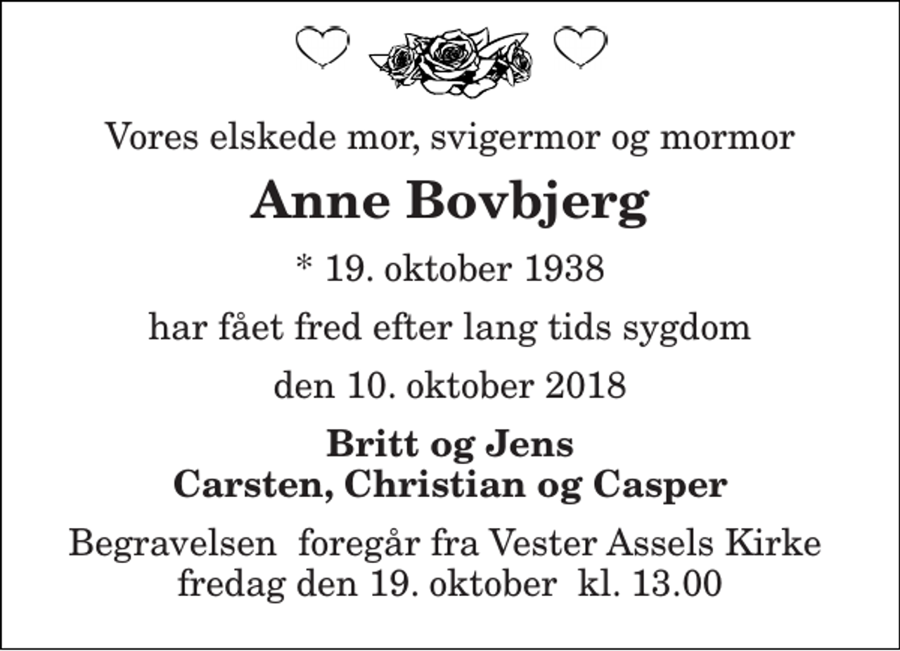 <p>Vores elskede mor, svigermor og mormor<br />Anne Bovbjerg<br />* 19. oktober 1938<br />har fået fred efter lang tids sygdom<br />den 10. oktober 2018<br />Britt og Jens Carsten, Christian og Casper<br />Begravelsen​ foregår fra Vester Assels Kirke​ fredag den 19. oktober​ kl. 13.00</p>
