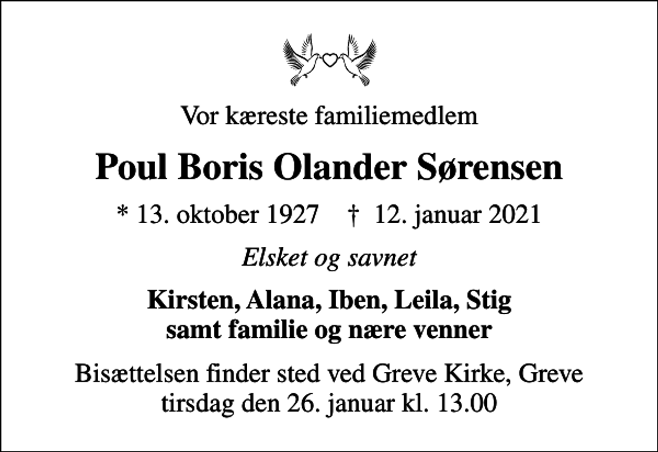 <p>Vor kæreste familiemedlem<br />Poul Boris Olander Sørensen<br />* 13. oktober 1927 ✝ 12. januar 2021<br />Elsket og savnet<br />Kirsten, Alana, Iben, Leila, Stig samt familie og nære venner<br />Bisættelsen finder sted ved Greve Kirke, Greve tirsdag den 26. januar kl. 13.00</p>