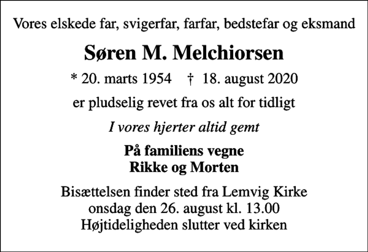 <p>Vores elskede far, svigerfar, farfar, bedstefar og eksmand<br />Søren M. Melchiorsen<br />* 20. marts 1954 ✝ 18. august 2020<br />er pludselig revet fra os alt for tidligt<br />I vores hjerter altid gemt<br />På familiens vegne Rikke og Morten<br />Bisættelsen finder sted fra Lemvig Kirke onsdag den 26. august kl. 13.00 Højtideligheden slutter ved kirken</p>