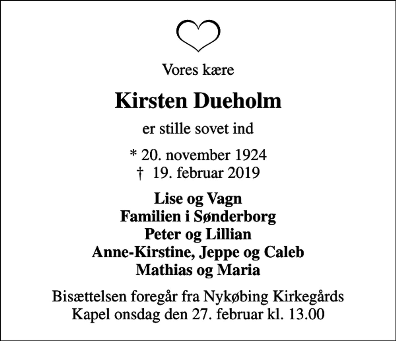 <p>Vores kære<br />Kirsten Dueholm<br />er stille sovet ind<br />* 20. november 1924<br />✝ 19. februar 2019<br />Lise og Vagn Familien i Sønderborg Peter og Lillian Anne-Kirstine, Jeppe og Caleb Mathias og Maria<br />Bisættelsen foregår fra Nykøbing Kirkegårds Kapel onsdag den 27. februar kl. 13.00</p>