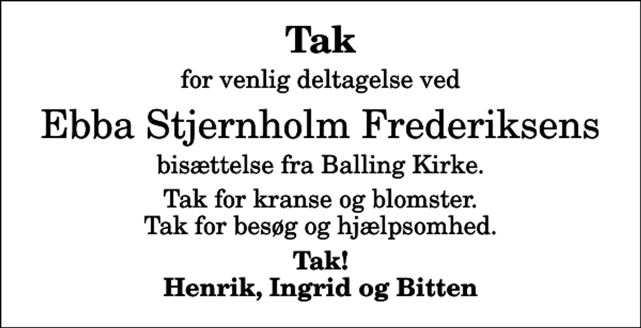 <p>Tak<br />for venlig deltagelse ved<br />Ebba Stjernholm Frederiksens<br />bisættelse fra Balling Kirke.<br />Tak for kranse og blomster. Tak for besøg og hjælpsomhed.<br />Tak! Henrik, Ingrid og Bitten</p>