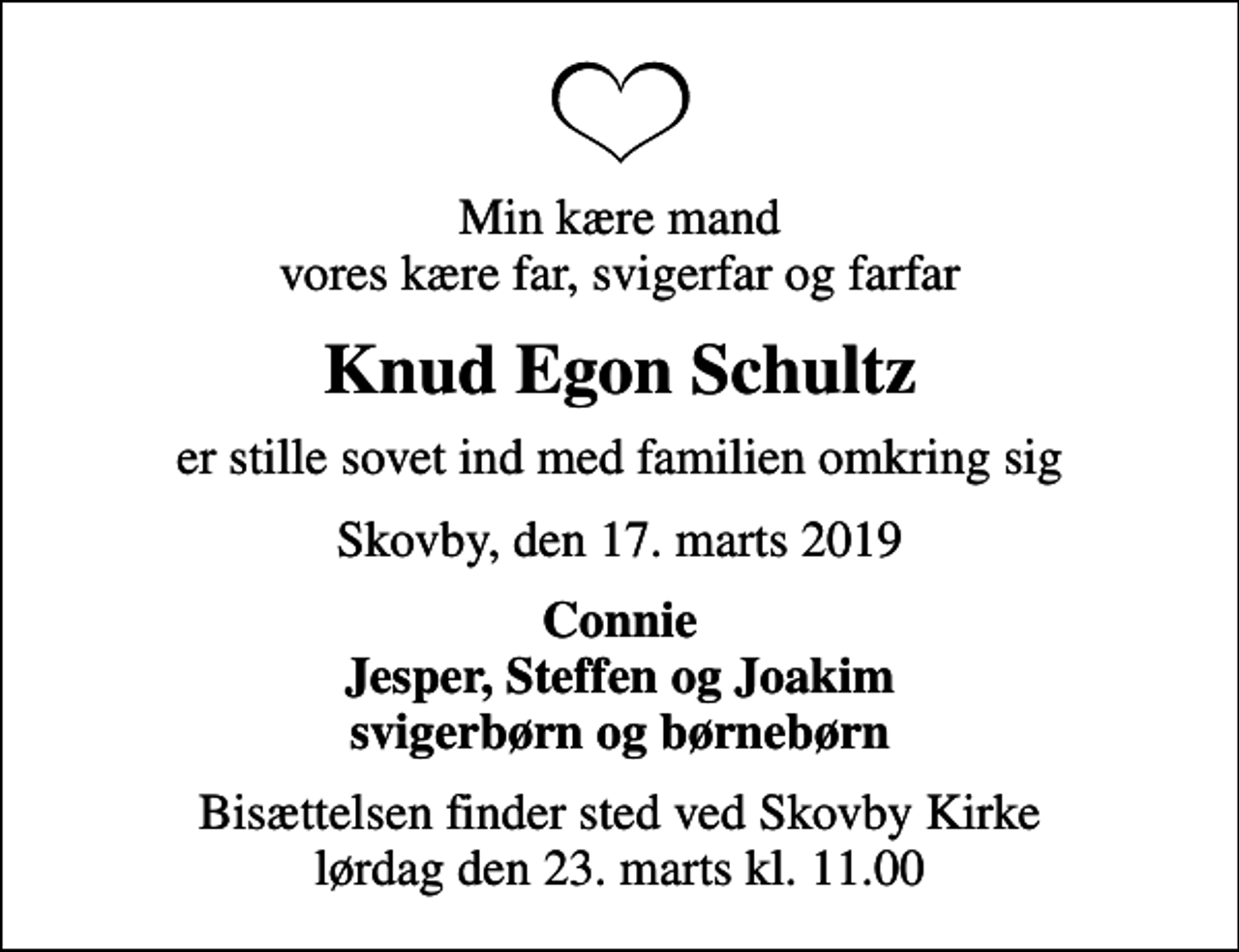 <p>Min kære mand vores kære far, svigerfar og farfar<br />Knud Egon Schultz<br />er stille sovet ind med familien omkring sig<br />Skovby, den 17. marts 2019<br />Connie Jesper, Steffen og Joakim svigerbørn og børnebørn<br />Bisættelsen finder sted ved Skovby Kirke lørdag den 23. marts kl. 11.00</p>