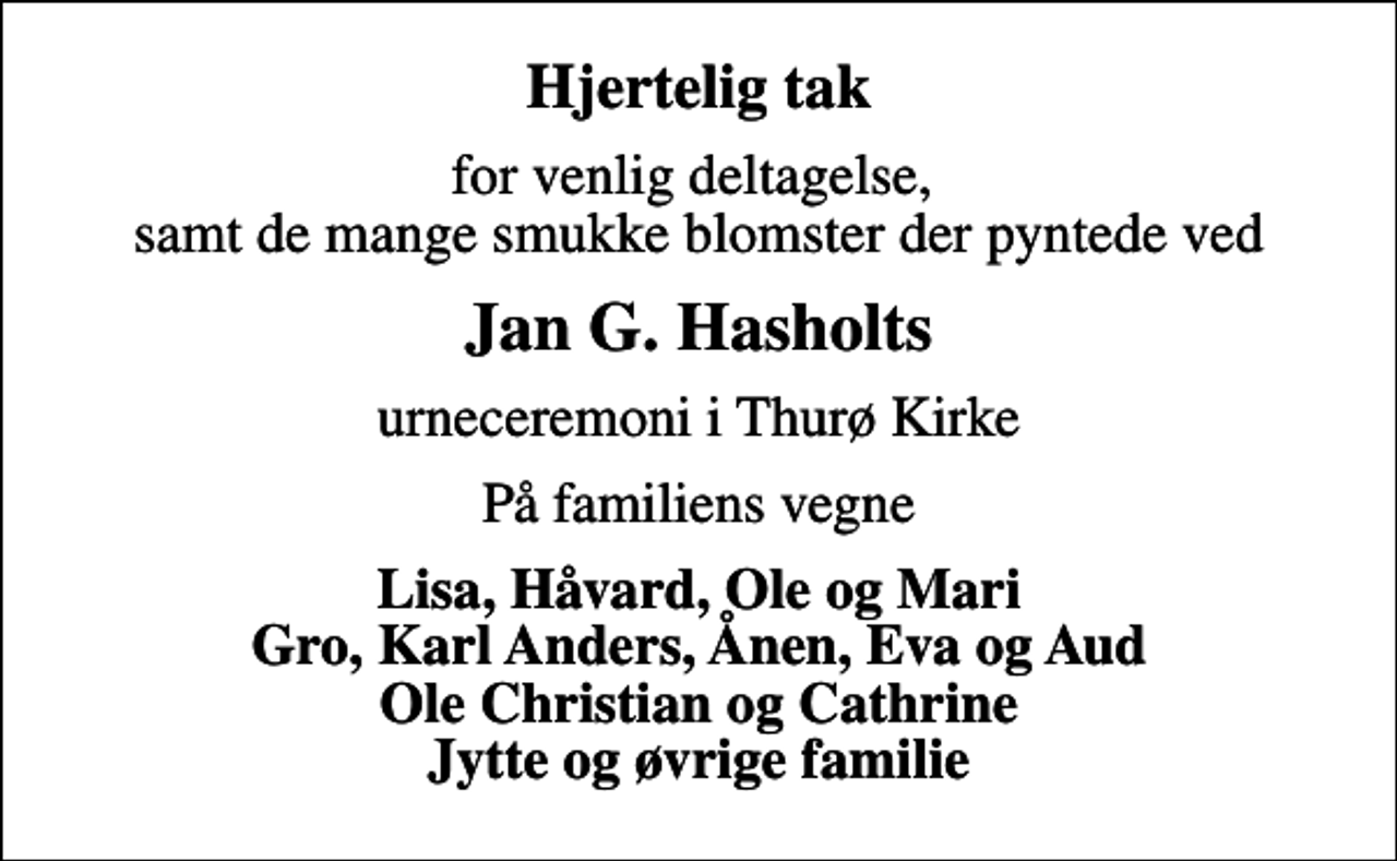 <p>Hjertelig tak<br />for venlig deltagelse, samt de mange smukke blomster der pyntede ved<br />Jan G. Hasholts<br />urneceremoni i Thurø Kirke<br />På familiens vegne<br />Lisa, Håvard, Ole og Mari Gro, Karl Anders, Ånen, Eva og Aud Ole Christian og Cathrine Jytte og øvrige familie</p>