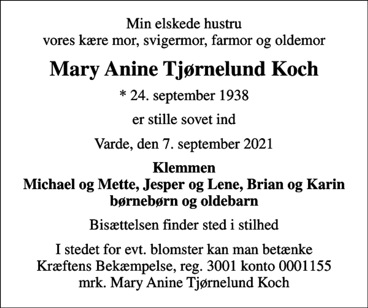 <p>Min elskede hustru vores kære mor, svigermor, farmor og oldemor<br />Mary Anine Tjørnelund Koch<br />* 24. september 1938<br />er stille sovet ind<br />Varde, den 7. september 2021<br />Klemmen Michael og Mette, Jesper og Lene, Brian og Karin børnebørn og oldebarn<br />Bisættelsen finder sted i stilhed<br />I stedet for evt. blomster kan man betænke<br />Kræftens Bekæmpelse reg.3001konto0001155mrk. Mary Anine Tjørnelund<br />Koch</p>