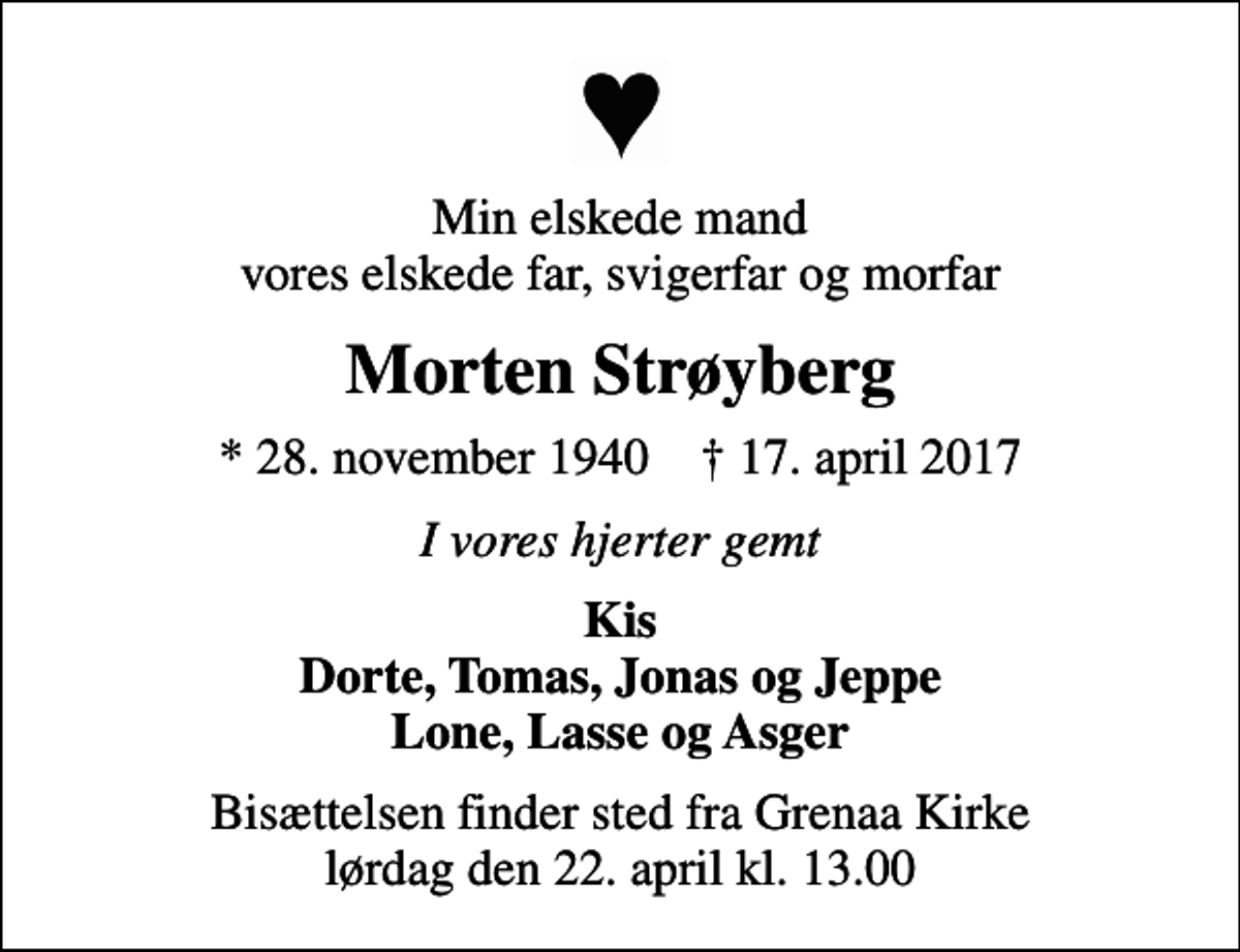 <p>Min elskede mand vores elskede far, svigerfar og morfar<br />Morten Strøyberg<br />* 28. november 1940 ✝ 17. april 2017<br />I vores hjerter gemt<br />Kis Dorte, Tomas, Jonas og Jeppe Lone, Lasse og Asger<br />Bisættelsen finder sted fra Grenaa Kirke lørdag den 22. april kl. 13.00</p>