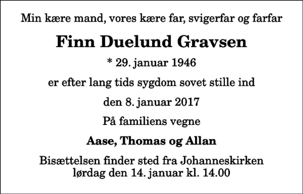 <p>Min kære mand, vores kære far, svigerfar og farfar<br />Finn Duelund Gravsen<br />* 29. januar 1946<br />er efter lang tids sygdom sovet stille ind<br />den 8. januar 2017<br />På familiens vegne<br />Aase, Thomas og Allan<br />Bisættelsen finder sted fra Johanneskirken lørdag den 14. januar kl. 14.00</p>