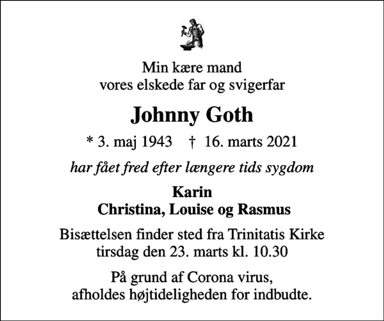 <p>Min kære mand vores elskede far og svigerfar<br />Johnny Goth<br />* 3. maj 1943 ✝ 16. marts 2021<br />har fået fred efter længere tids sygdom<br />Karin Christina, Louise og Rasmus<br />Bisættelsen finder sted fra Trinitatis Kirke tirsdag den 23. marts kl. 10.30<br />På grund af Corona virus, afholdes højtideligheden for indbudte.</p>