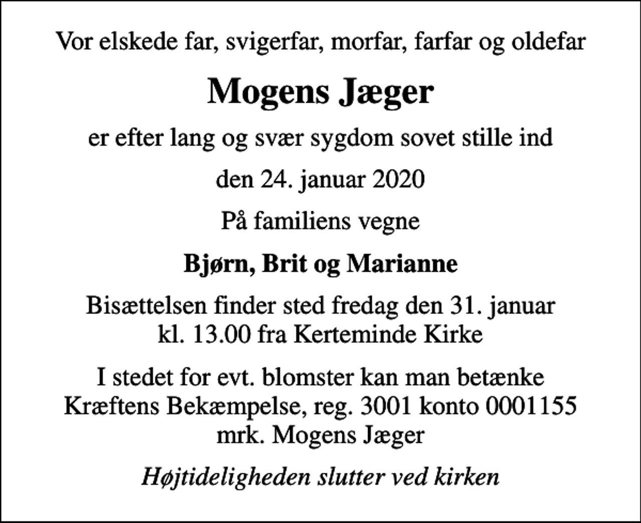 <p>Vor elskede far, svigerfar, morfar, farfar og oldefar<br />Mogens Jæger<br />er efter lang og svær sygdom sovet stille ind<br />den 24. januar 2020<br />På familiens vegne<br />Bjørn, Brit og Marianne<br />Bisættelsen finder sted fredag den 31. januar kl. 13.00 fra Kerteminde Kirke<br />I stedet for evt. blomster kan man betænke<br />Kræftens Bekæmpelse reg.3001konto0001155mrk. Mogens<br />Jæger<br />Højtideligheden slutter ved kirken</p>