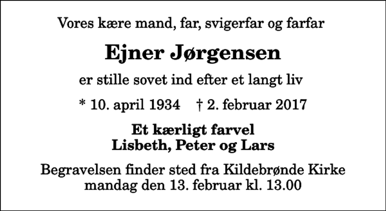 <p>Vores kære mand, far, svigerfar og farfar<br />Ejner Jørgensen<br />er stille sovet ind efter et langt liv<br />* 10. april 1934 ✝ 2. februar 2017<br />Et kærligt farvel Lisbeth, Peter og Lars<br />Begravelsen finder sted fra Kildebrønde Kirke mandag den 13. februar kl. 13.00</p>