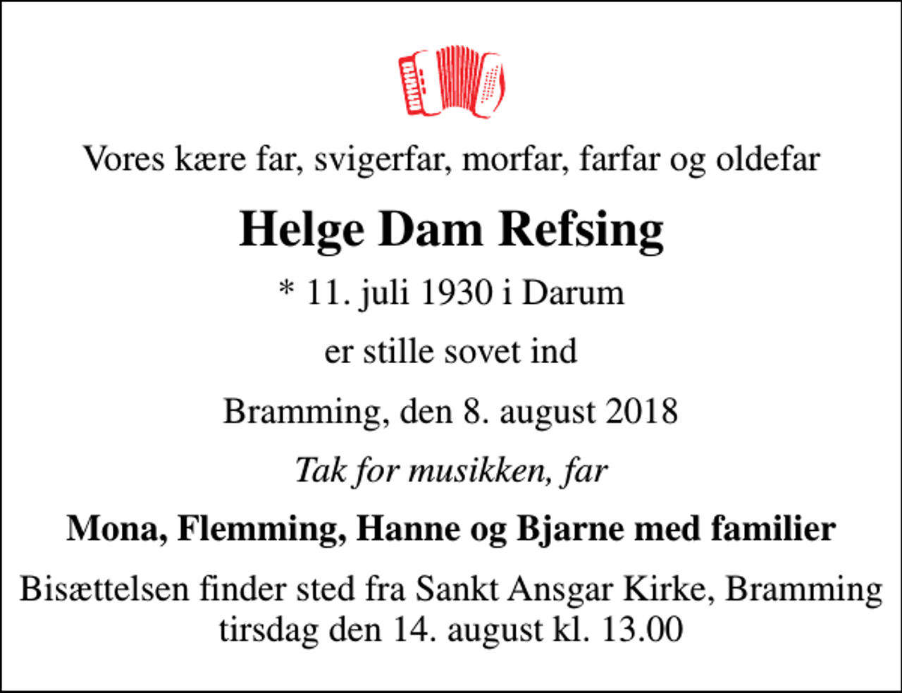 <p>Vores kære far, svigerfar, morfar, farfar og oldefar<br />Helge Dam Refsing<br />* 11. juli 1930 i Darum<br />er stille sovet ind<br />Bramming, den 8. august 2018<br />Tak for musikken, far<br />Mona, Flemming, Hanne og Bjarne med familier<br />Bisættelsen finder sted fra Sankt Ansgar Kirke, Bramming tirsdag den 14. august kl. 13.00</p>