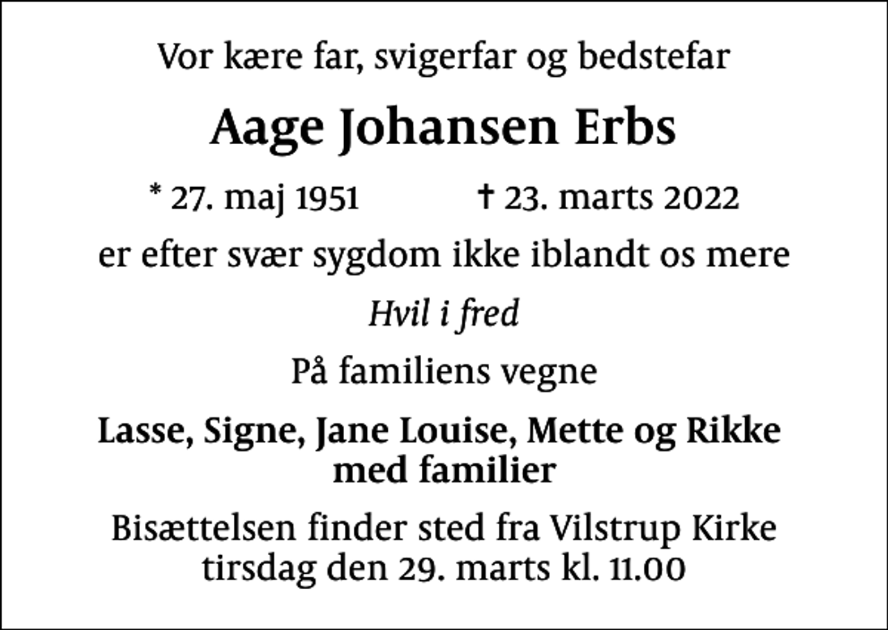 <p>Vor kære far, svigerfar og bedstefar<br />Aage Johansen Erbs<br />* 27. maj 1951 ✝ 23. marts 2022<br />er efter svær sygdom ikke iblandt os mere<br />Hvil i fred<br />På familiens vegne<br />Lasse, Signe, Jane Louise, Mette og Rikke med familier<br />Bisættelsen finder sted fra Vilstrup Kirke tirsdag den 29. marts kl. 11.00</p>