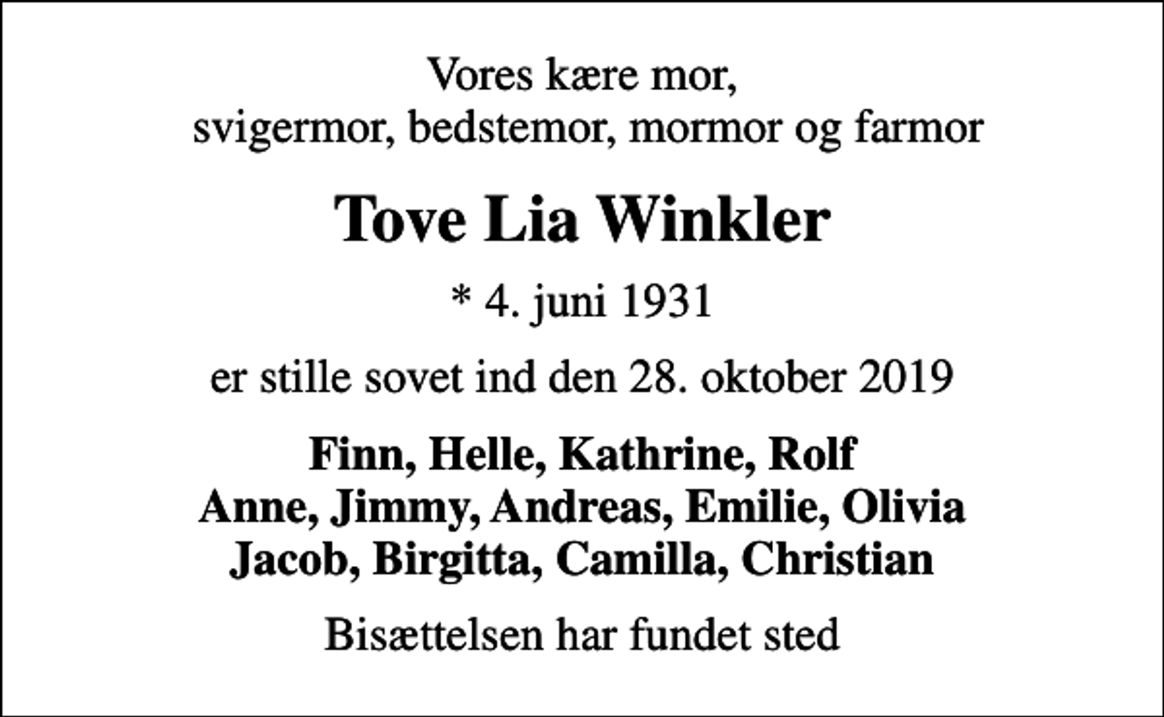 <p>Vores kære mor, svigermor, bedstemor, mormor og farmor<br />Tove Lia Winkler<br />* 4. juni 1931<br />er stille sovet ind den 28. oktober 2019<br />Finn, Helle, Kathrine, Rolf Anne, Jimmy, Andreas, Emilie, Olivia Jacob, Birgitta, Camilla, Christian<br />Bisættelsen har fundet sted</p>