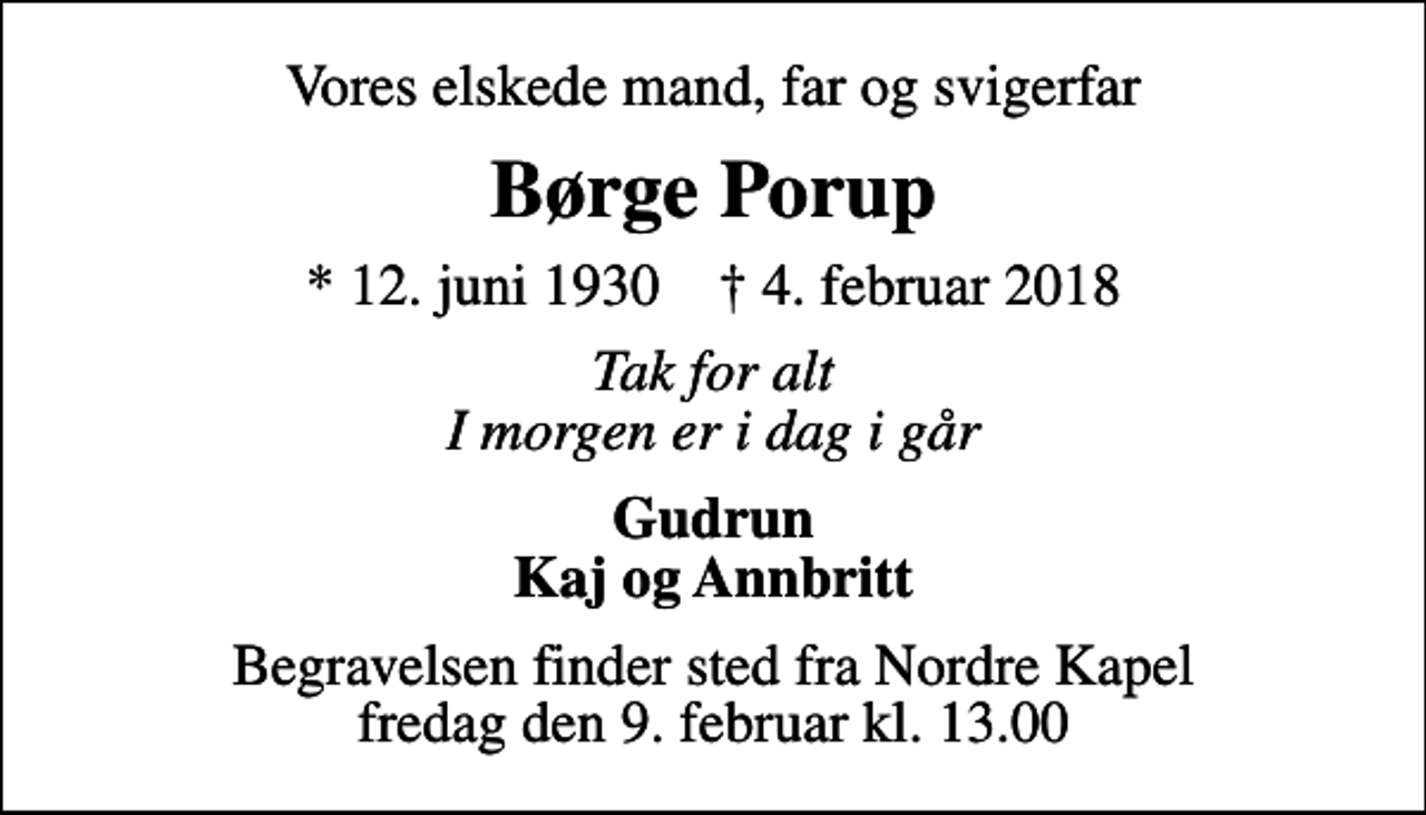 <p>Vores elskede mand, far og svigerfar<br />Børge Porup<br />* 12. juni 1930 ✝ 4. februar 2018<br />Tak for alt I morgen er i dag i går<br />Gudrun Kaj og Annbritt<br />Begravelsen finder sted fra Nordre Kapel fredag den 9. februar kl. 13.00</p>