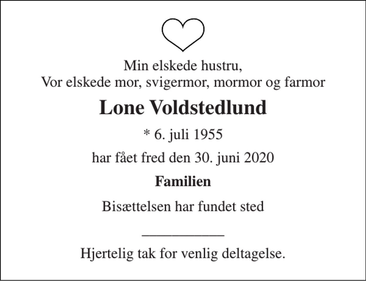 <p>Min elskede hustru, Vor elskede mor, svigermor, mormor og farmor<br />Lone Voldstedlund<br />*​ 6. juli 1955<br />har fået fred den 30. juni 2020<br />Familien<br />Bisættelsen har fundet sted<br />___________<br />Hjertelig tak for venlig deltagelse.</p>