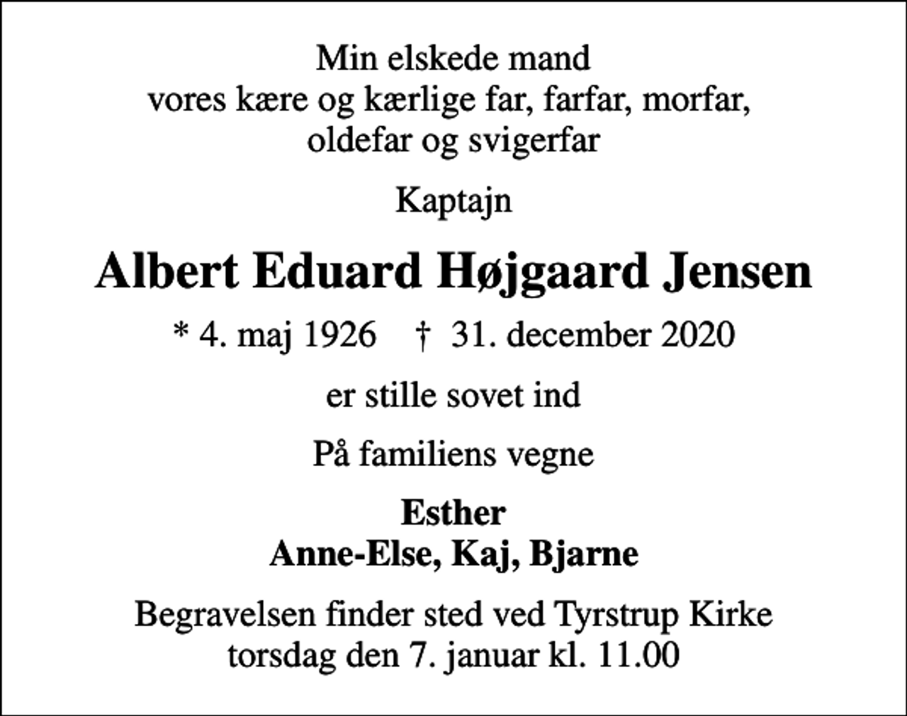 <p>Min elskede mand vores kære og kærlige far, farfar, morfar, oldefar og svigerfar<br />Kaptajn<br />Albert Eduard Højgaard Jensen<br />* 4. maj 1926 ✝ 31. december 2020<br />er stille sovet ind<br />På familiens vegne<br />Esther Anne-Else, Kaj, Bjarne<br />Begravelsen finder sted ved Tyrstrup Kirke torsdag den 7. januar kl. 11.00</p>