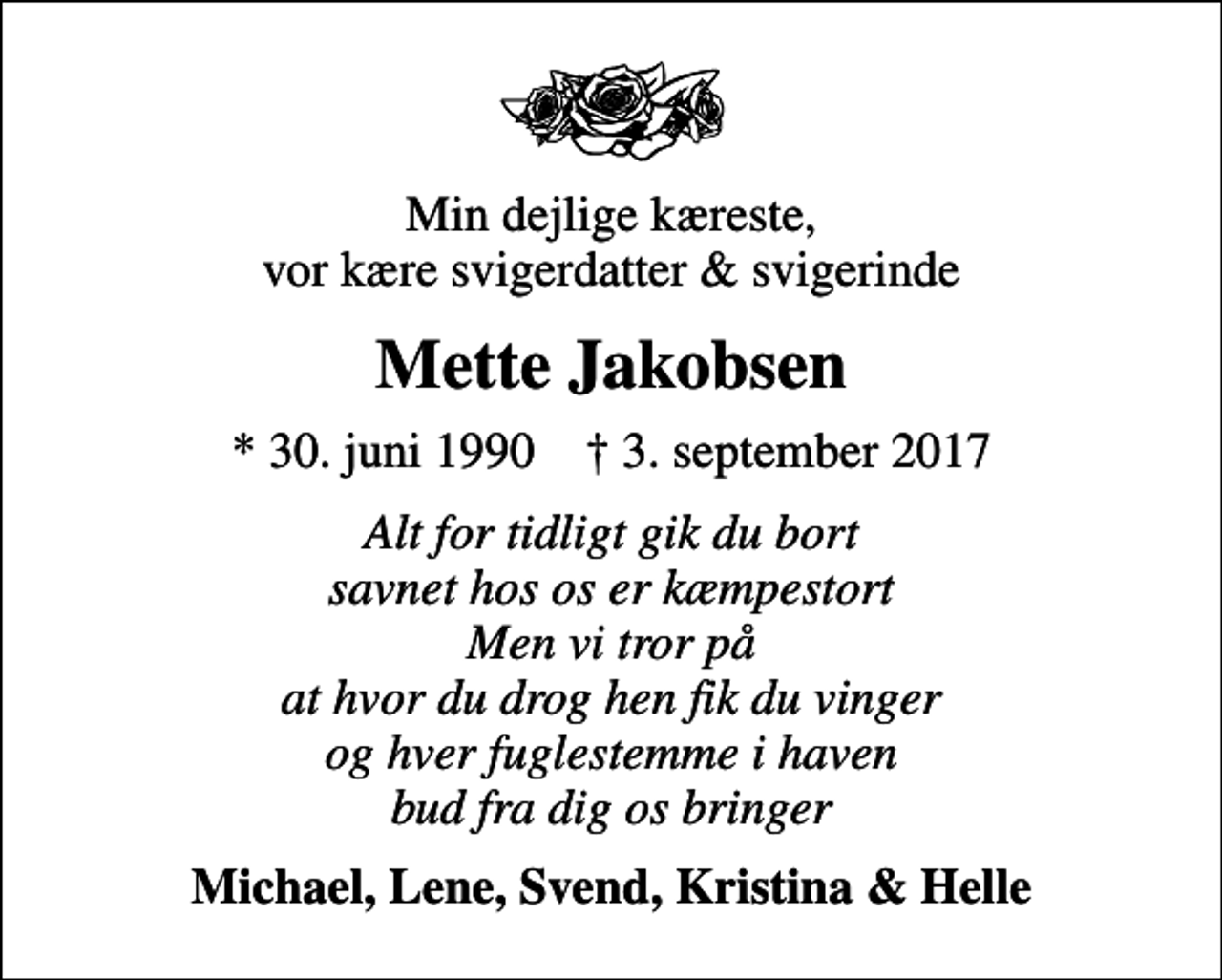 <p>Min dejlige kæreste, vor kære svigerdatter &amp; svigerinde<br />Mette Jakobsen<br />* 30. juni 1990 ✝ 3. september 2017<br />Alt for tidligt gik du bort savnet hos os er kæmpestort Men vi tror på at hvor du drog hen fik du vinger og hver fuglestemme i haven bud fra dig os bringer<br />Michael, Lene, Svend, Kristina &amp; Helle</p>