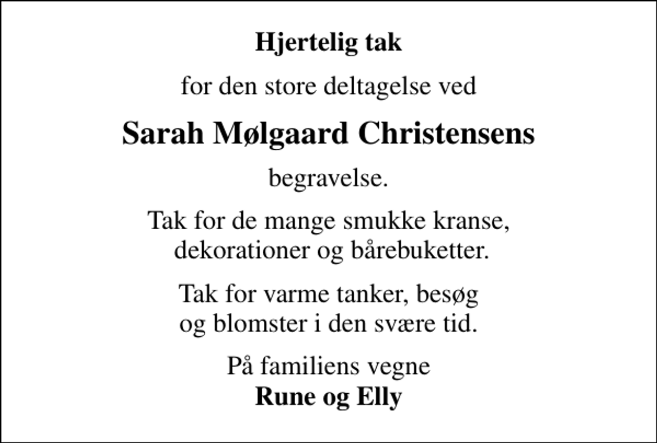 <p>Hjertelig tak<br />for den store deltagelse ved<br />Sarah Mølgaard Christensens<br />begravelse.<br />Tak for de mange smukke kranse, dekorationer og bårebuketter.<br />Tak for varme tanker, besøg og blomster i den svære tid.<br />På familiens vegne <em>Rune og Elly</em></p>