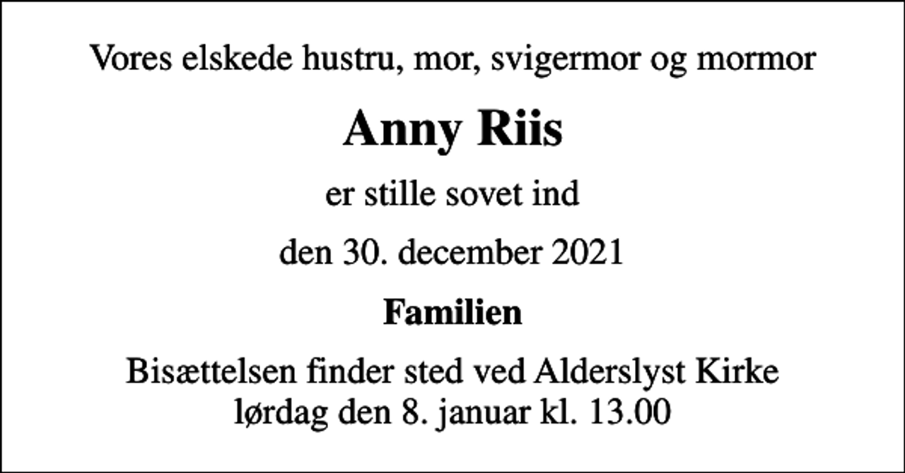 <p>Vores elskede hustru, mor, svigermor og mormor<br />Anny Riis<br />er stille sovet ind<br />den 30. december 2021<br />Familien<br />Bisættelsen finder sted ved Alderslyst Kirke lørdag den 8. januar kl. 13.00</p>