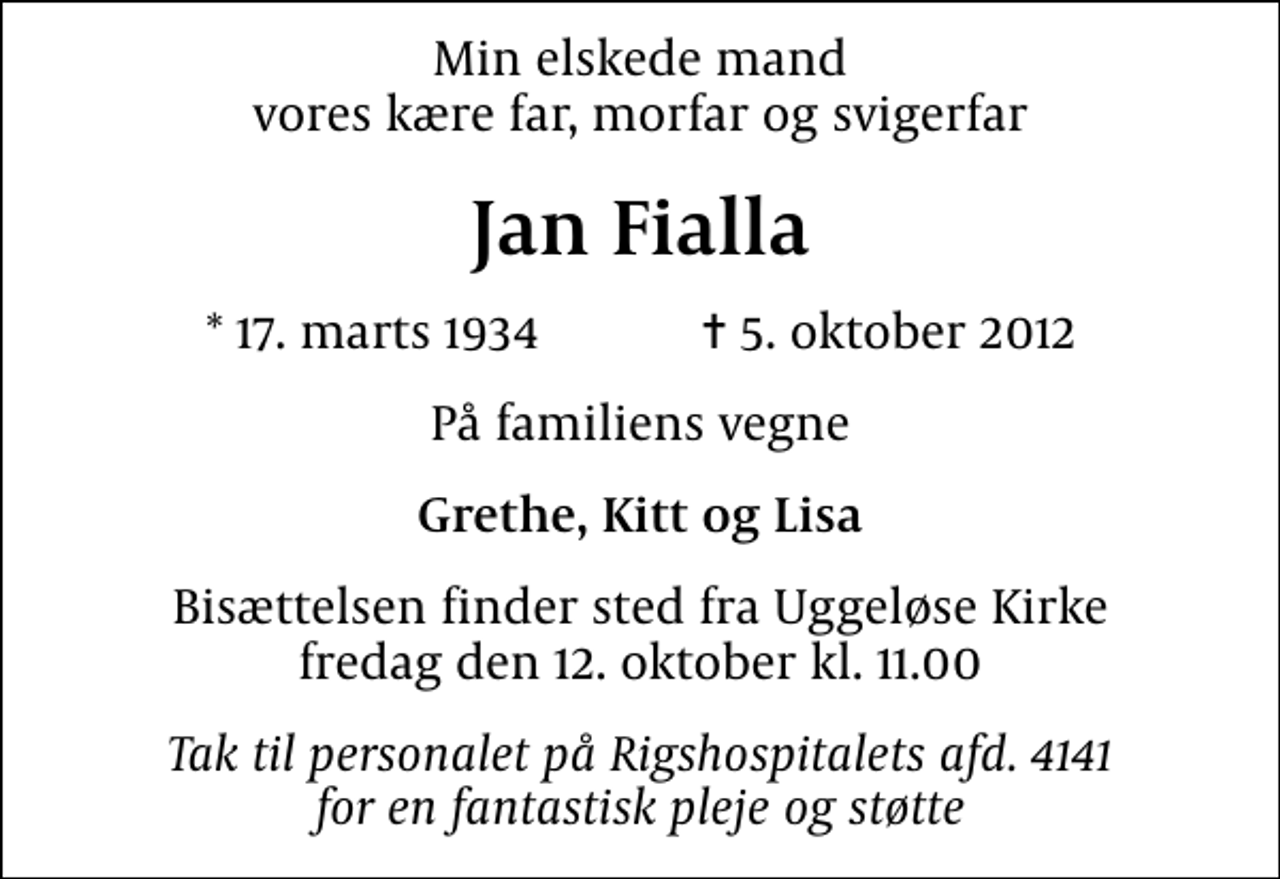 <p>Min elskede mand vores kære far, morfar og svigerfar<br />Jan Fialla<br />* 17. marts 1934 ✝ 5. oktober 2012<br />På familiens vegne<br />Grethe, Kitt og Lisa<br />Bisættelsen finder sted fra Uggeløse Kirke fredag den 12. oktober kl. 11.00<br />Tak til personalet på Rigshospitalets afd. 4141 for en fantastisk pleje og støtte</p>