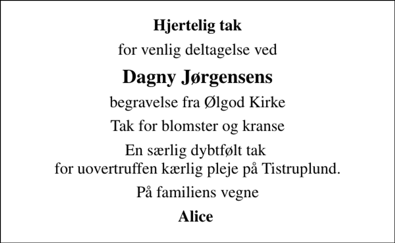 <p>Hjertelig tak<br />for venlig deltagelse ved<br />Dagny Jørgensens<br />begravelse fra Ølgod Kirke<br />Tak for blomster og kranse<br />En særlig dybtfølt tak for uovertruffen kærlig pleje på Tistruplund.<br />På familiens vegne<br />Alice</p>