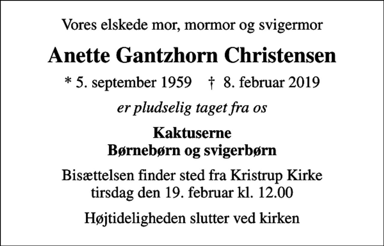<p>Vores elskede mor, mormor og svigermor<br />Anette Gantzhorn Christensen<br />* 5. september 1959 ✝ 8. februar 2019<br />er pludselig taget fra os<br />Kaktuserne Børnebørn og svigerbørn<br />Bisættelsen finder sted fra Kristrup Kirke tirsdag den 19. februar kl. 12.00<br />Højtideligheden slutter ved kirken</p>