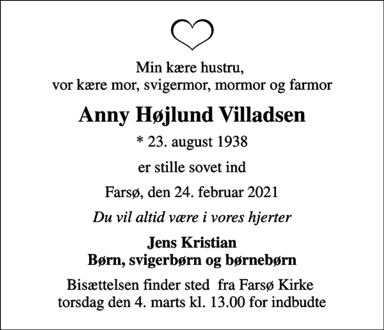<p>Min kære hustru, vor kære mor, svigermor, mormor og farmor<br />Anny Højlund Villadsen<br />* 23. august 1938<br />er stille sovet ind<br />Farsø, den 24. februar 2021<br />Du vil altid være i vores hjerter<br />Jens Kristian Børn, svigerbørn og børnebørn<br />Bisættelsen finder sted fra Farsø Kirke torsdag den 4. marts kl. 13.00 for indbudte</p>