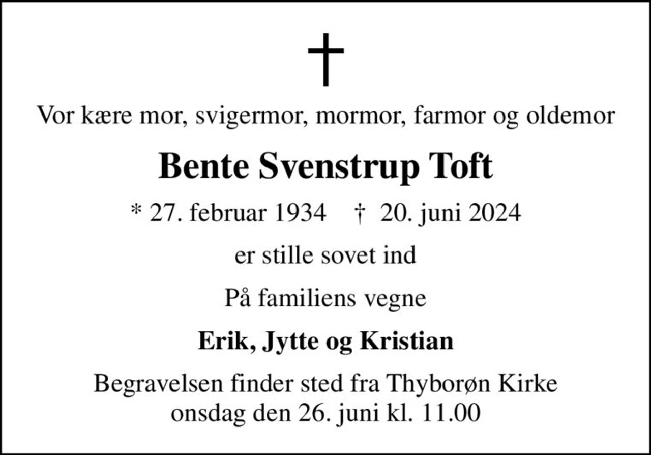 Vor kære mor, svigermor, mormor, farmor og oldemor
Bente Svenstrup Toft
* 27. februar 1934    ✝ 20. juni 2024
er stille sovet ind
På familiens vegne
Erik, Jytte og Kristian
Begravelsen finder sted fra Thyborøn Kirke  onsdag den 26. juni kl. 11.00