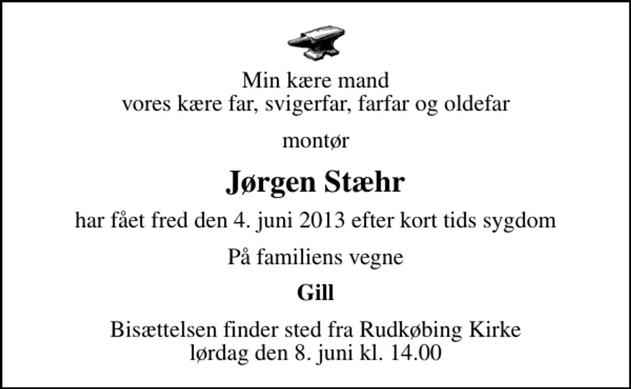 <p>Min kære mand vores kære far, svigerfar, farfar og oldefar<br />montør<br />Jørgen Stæhr<br />har fået fred den 4. juni 2013 efter kort tids sygdom<br />På familiens vegne<br />Gill<br />Bisættelsen finder sted fra Rudkøbing Kirke lørdag den 8. juni kl. 14.00</p>