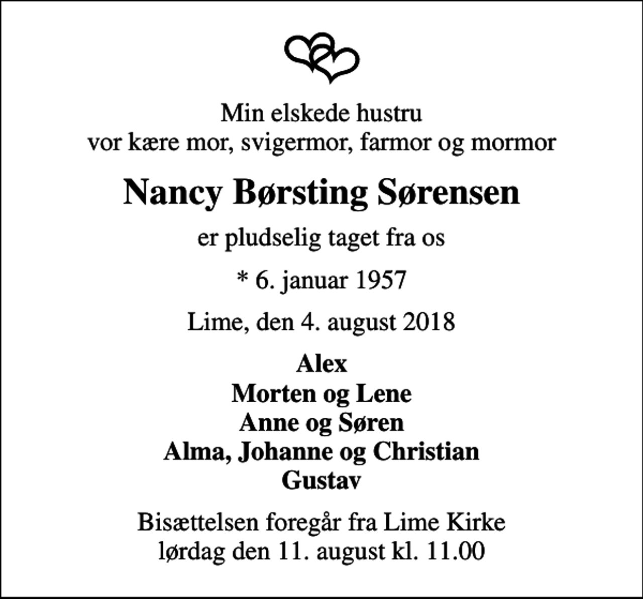 <p>Min elskede hustru vor kære mor, svigermor, farmor og mormor<br />Nancy Børsting Sørensen<br />er pludselig taget fra os<br />* 6. januar 1957<br />Lime, den 4. august 2018<br />Alex Morten og Lene Anne og Søren Alma, Johanne og Christian Gustav<br />Bisættelsen foregår fra Lime Kirke lørdag den 11. august kl. 11.00</p>