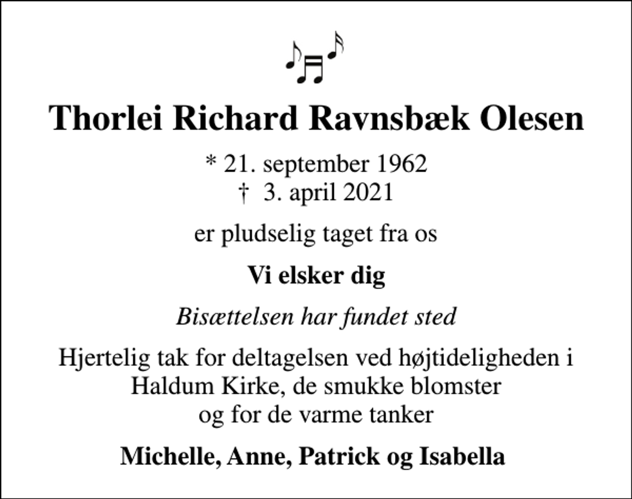 <p>Thorlei Richard Ravnsbæk Olesen<br />* 21. september 1962<br />✝ 3. april 2021<br />er pludselig taget fra os<br />Vi elsker dig<br />Bisættelsen har fundet sted<br />Hjertelig tak for deltagelsen ved højtideligheden i Haldum Kirke, de smukke blomster og for de varme tanker<br />Michelle, Anne, Patrick og Isabella</p>