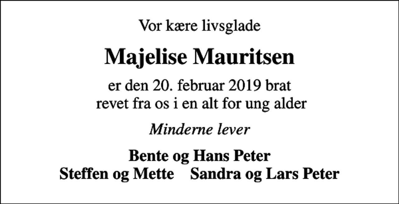 <p>Vor kære livsglade<br />Majelise Mauritsen<br />er den 20. februar 2019 brat revet fra os i en alt for ung alder<br />Minderne lever<br />Bente og Hans Peter Steffen og Mette Sandra og Lars Peter</p>
