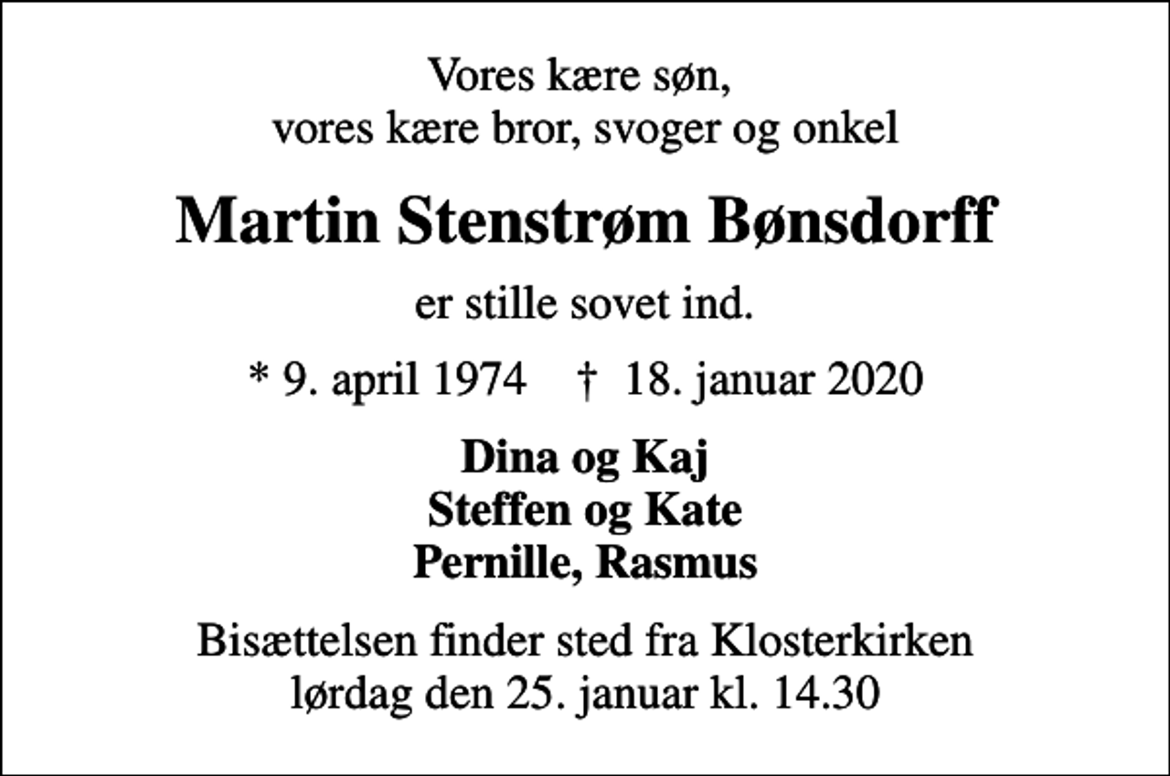 <p>Vores kære søn, vores kære bror, svoger og onkel<br />Martin Stenstrøm Bønsdorff<br />er stille sovet ind.<br />* 9. april 1974 ✝ 18. januar 2020<br />Dina og Kaj Steffen og Kate Pernille, Rasmus<br />Bisættelsen finder sted fra Klosterkirken lørdag den 25. januar kl. 14.30</p>