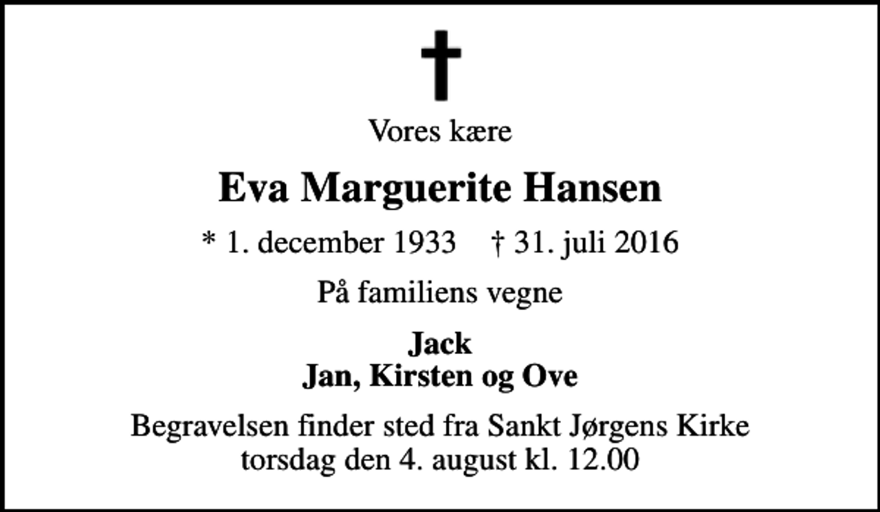 <p>Vores kære<br />Eva Marguerite Hansen<br />* 1. december 1933 ✝ 31. juli 2016<br />På familiens vegne<br />Jack Jan, Kirsten og Ove<br />Begravelsen finder sted fra Sankt Jørgens Kirke torsdag den 4. august kl. 12.00</p>