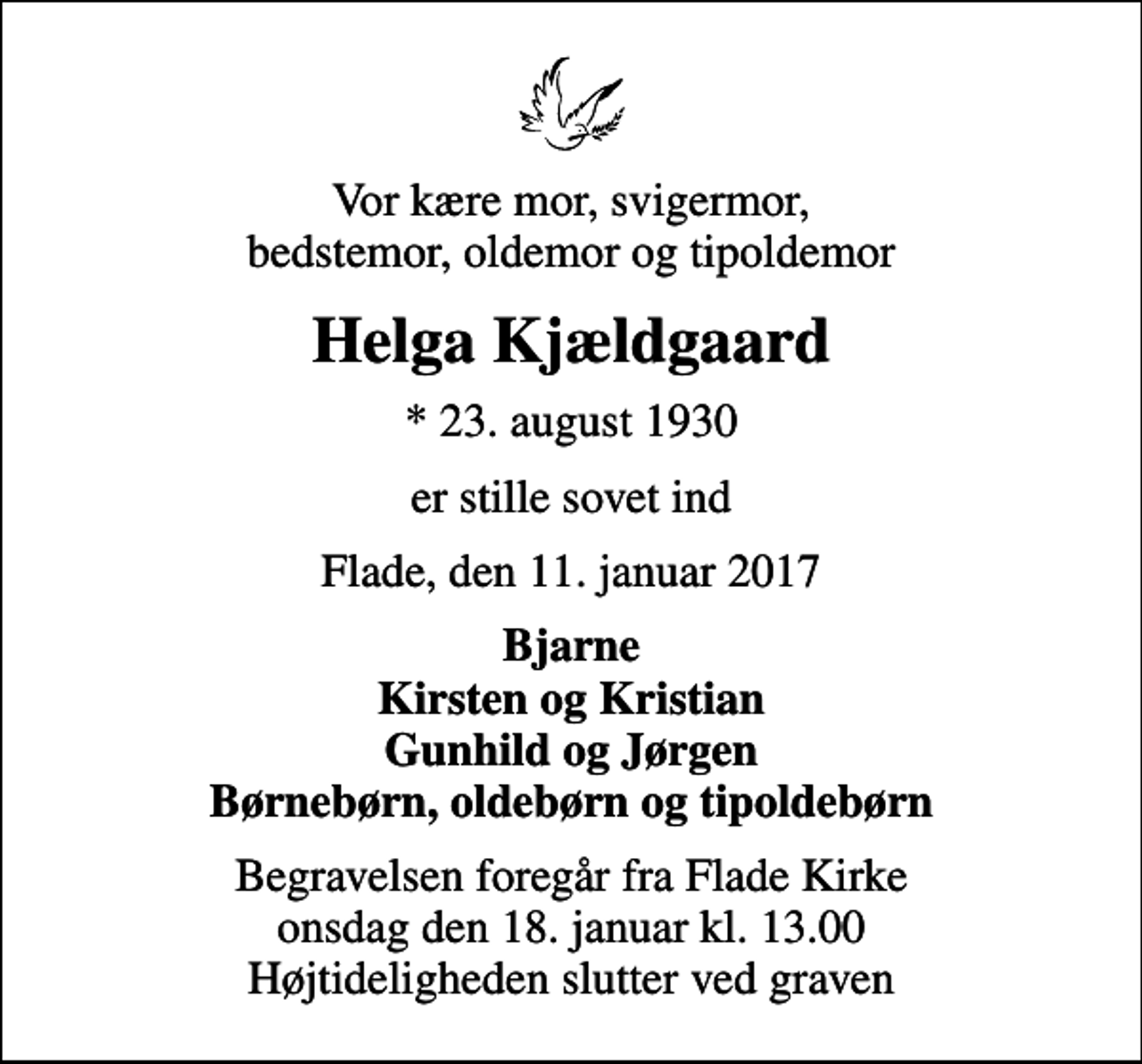 <p>Vor kære mor, svigermor, bedstemor, oldemor og tipoldemor<br />Helga Kjældgaard<br />* 23. august 1930<br />er stille sovet ind<br />Flade, den 11. januar 2017<br />Bjarne Kirsten og Kristian Gunhild og Jørgen Børnebørn, oldebørn og tipoldebørn<br />Begravelsen foregår fra Flade Kirke onsdag den 18. januar kl. 13.00 Højtideligheden slutter ved graven</p>