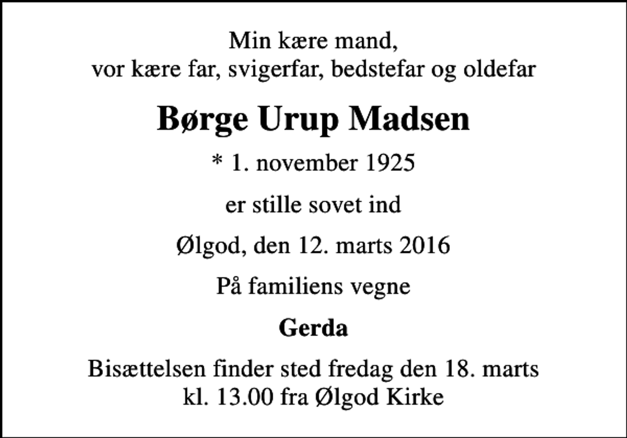 <p>Min kære mand, vor kære far, svigerfar, bedstefar og oldefar<br />Børge Urup Madsen<br />* 1. november 1925<br />er stille sovet ind<br />Ølgod, den 12. marts 2016<br />På familiens vegne<br />Gerda<br />Bisættelsen finder sted fredag den 18. marts kl. 13.00 fra Ølgod Kirke</p>