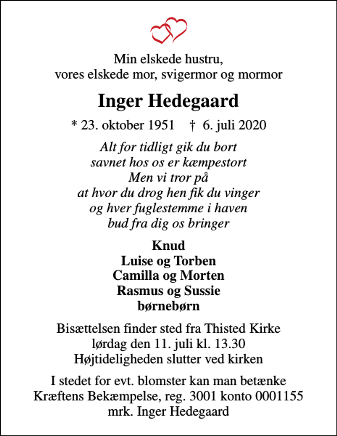 <p>Min elskede hustru, vores elskede mor, svigermor og mormor<br />Inger Hedegaard<br />* 23. oktober 1951 ✝ 6. juli 2020<br />Alt for tidligt gik du bort savnet hos os er kæmpestort Men vi tror på at hvor du drog hen fik du vinger og hver fuglestemme i haven bud fra dig os bringer<br />Knud Luise og Torben Camilla og Morten Rasmus og Sussie børnebørn<br />Bisættelsen finder sted fra Thisted Kirke lørdag den 11. juli kl. 13.30 Højtideligheden slutter ved kirken<br />I stedet for evt. blomster kan man betænke<br />Kræftens Bekæmpelse reg.3001konto0001155mrk. Inger<br />Hedegaard</p>