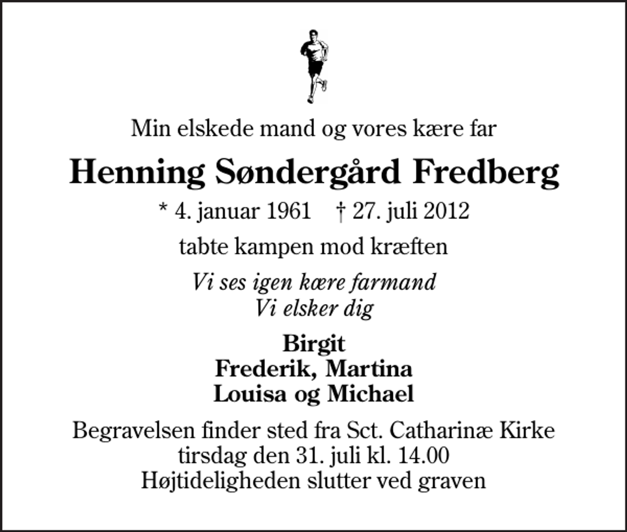 <p>Min elskede mand og vores kære far<br />Henning Søndergård Fredberg<br />* 4. januar 1961 ✝ 27. juli 2012<br />tabte kampen mod kræften<br />Vi ses igen kære farmand Vi elsker dig<br />Birgit Frederik, Martina Louisa og Michael<br />Begravelsen finder sted fra Sankt Catharinæ Kirke tirsdag den 31. juli kl. 14.00 Højtideligheden slutter ved graven</p>