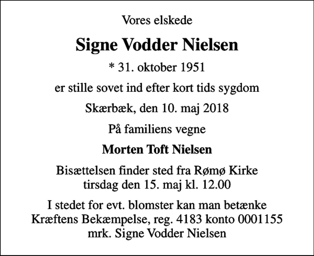 <p>Vores elskede<br />Signe Vodder Nielsen<br />* 31. oktober 1951<br />er stille sovet ind efter kort tids sygdom<br />Skærbæk, den 10. maj 2018<br />På familiens vegne<br />Morten Toft Nielsen<br />Bisættelsen finder sted fra Rømø Kirke tirsdag den 15. maj kl. 12.00<br />I stedet for evt. blomster kan man betænke<br />Kræftens Bekæmpelse reg.4183konto0001155mrk. Signe Vodder<br />Nielsen</p>