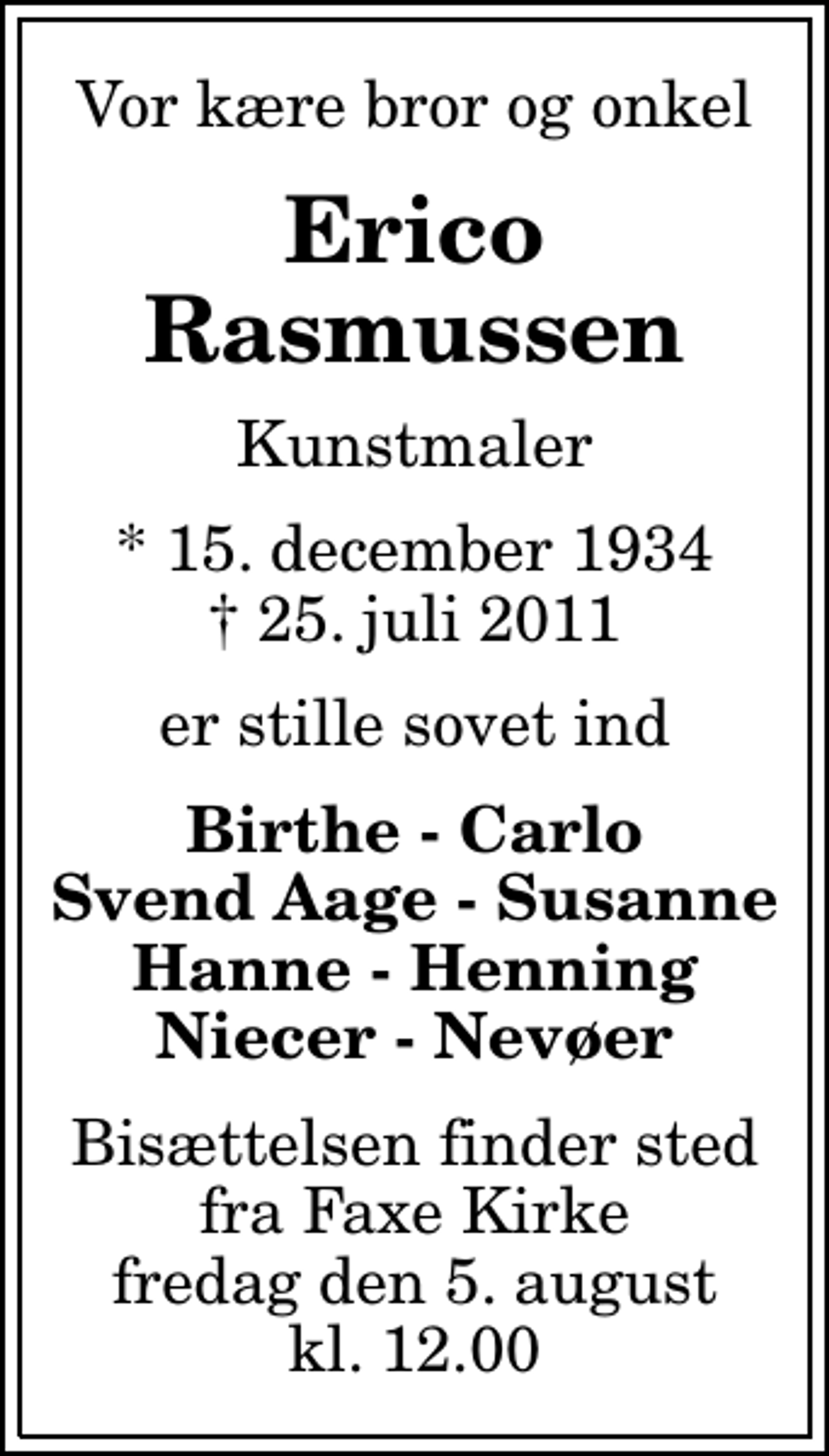<p>Vor kære bror og onkel<br />Erico Rasmussen<br />Kunstmaler<br />* 15. december 1934<br />✝ 25. juli 2011<br />er stille sovet ind<br />Birthe - Carlo Svend Aage - Susanne Hanne - Henning Niecer - Nevøer<br />Bisættelsen finder sted fra Faxe Kirke fredag den 5. august kl. 12.00</p>