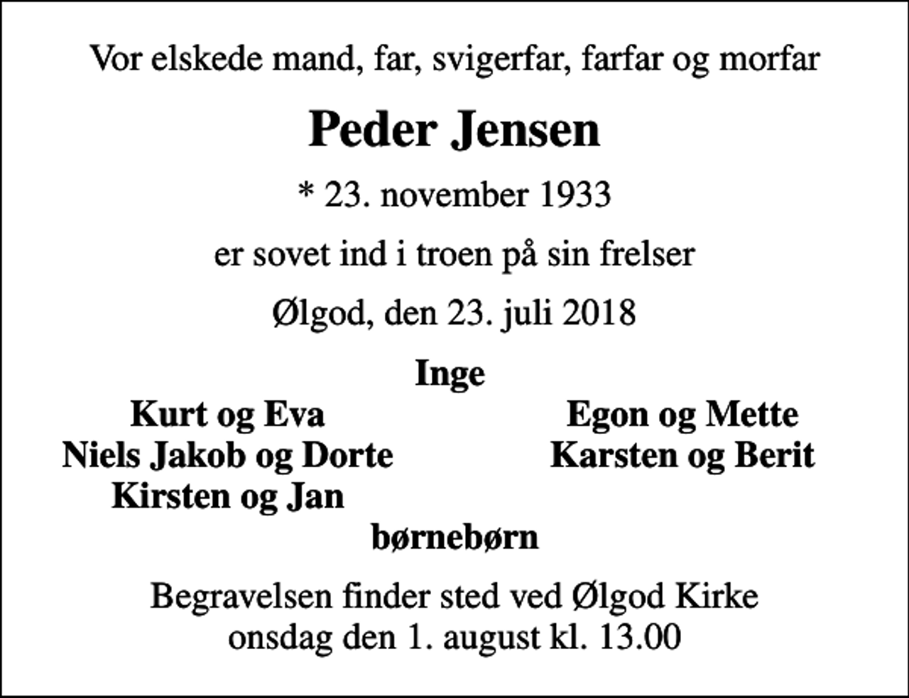 <p>Vor elskede mand, far, svigerfar, farfar og morfar<br />Peder Jensen<br />* 23. november 1933<br />er sovet ind i troen på sin frelser<br />Ølgod, den 23. juli 2018<br />Inge<br />Kurt og Eva<br />Egon og Mette<br />Niels Jakob og Dorte<br />Karsten og Berit<br />Kirsten og Jan<br />Begravelsen finder sted ved Ølgod Kirke onsdag den 1. august kl. 13.00</p>