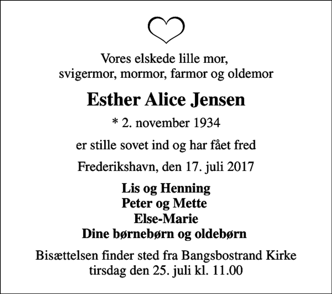 <p>Vores elskede lille mor, svigermor, mormor, farmor og oldemor<br />Esther Alice Jensen<br />* 2. november 1934<br />er stille sovet ind og har fået fred<br />Frederikshavn, den 17. juli 2017<br />Lis og Henning Peter og Mette Else-Marie Dine børnebørn og oldebørn<br />Bisættelsen finder sted fra Bangsbostrand Kirke tirsdag den 25. juli kl. 11.00</p>