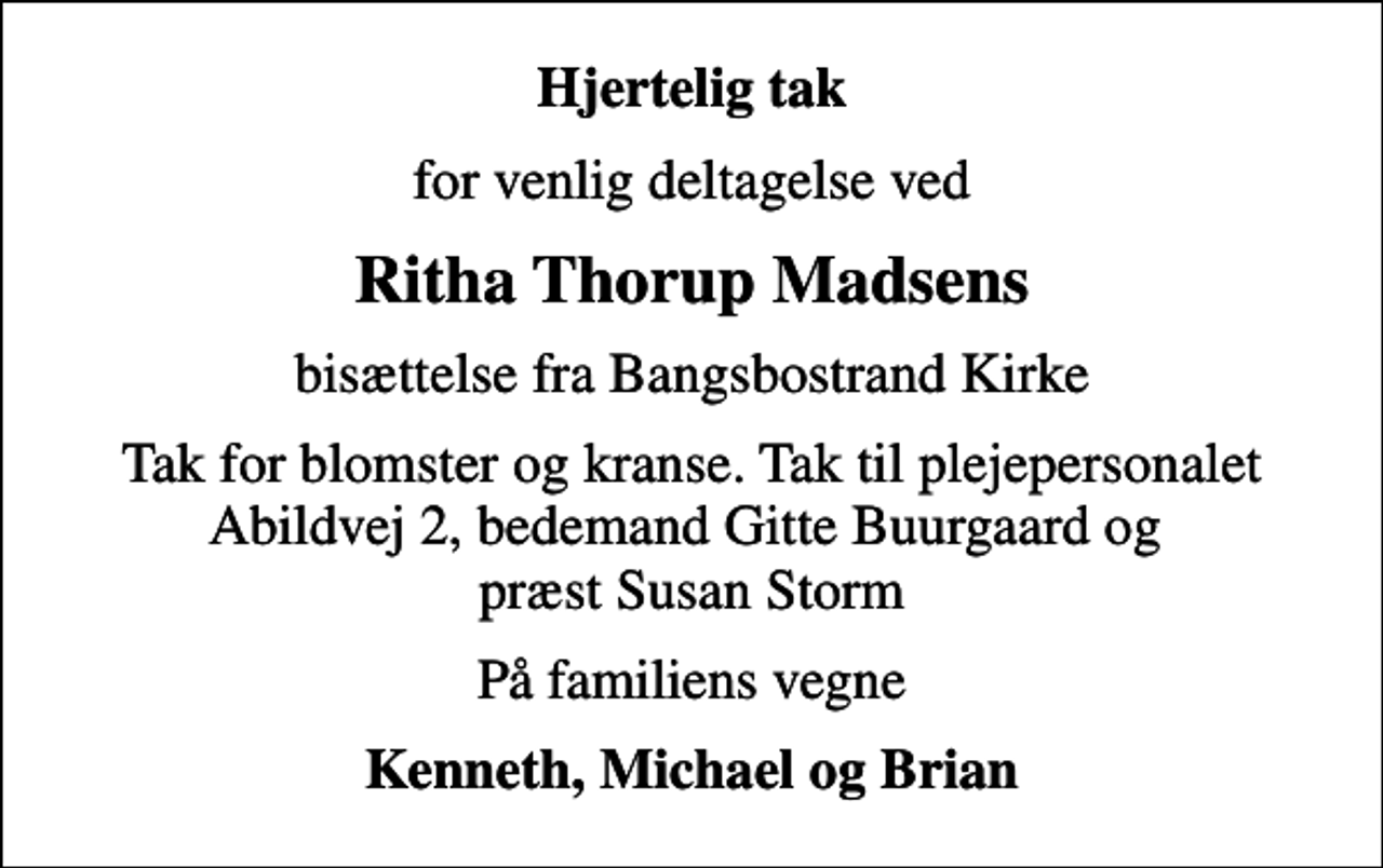 <p>Hjertelig tak<br />for venlig deltagelse ved<br />Ritha Thorup Madsens<br />bisættelse fra Bangsbostrand Kirke<br />Tak for blomster og kranse. Tak til plejepersonalet Abildvej 2, bedemand Gitte Buurgaard og præst Susan Storm<br />På familiens vegne<br />Kenneth, Michael og Brian</p>