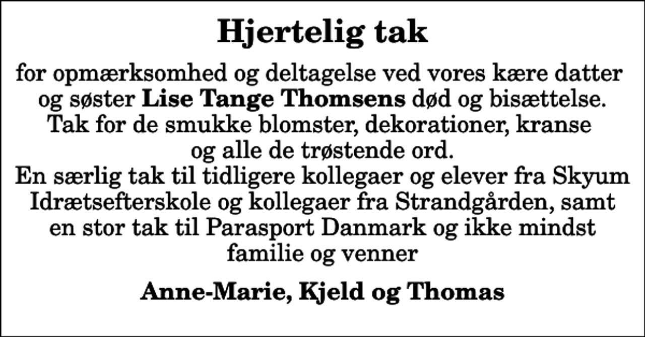 <p>Hjertelig tak<br />for opmærksomhed og deltagelse ved vores kære datter og søster <em>Lise Tange Thomsens</em> død og bisættelse. Tak for de smukke blomster, dekorationer, kranse og alle de trøstende ord. En særlig tak til tidligere kollegaer og elever fra Skyum Idrætsefterskole og kollegaer fra Strandgården, samt en stor tak til Parasport Danmark og ikke mindst familie og venner<br />Anne-Marie, Kjeld og Thomas</p>