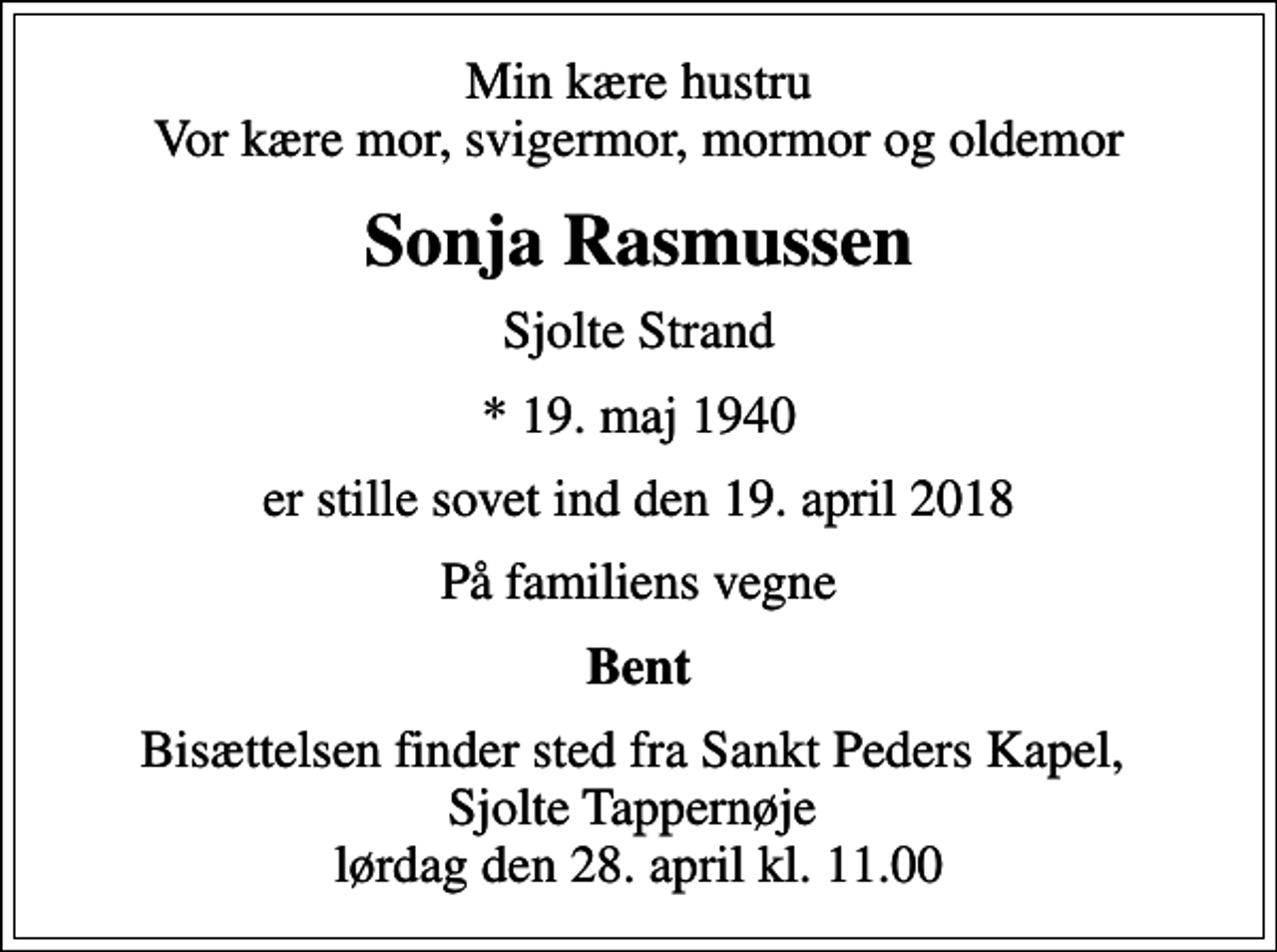 <p>Min kære hustru Vor kære mor, svigermor, mormor og oldemor<br />Sonja Rasmussen<br />Sjolte Strand<br />* 19. maj 1940<br />er stille sovet ind den 19. april 2018<br />På familiens vegne<br />Bent<br />Bisættelsen finder sted fra Sankt Peders Kapel, Sjolte Tappernøje lørdag den 28. april kl. 11.00</p>