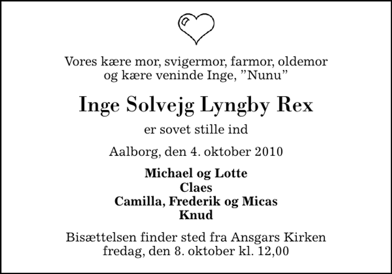 <p>Vores kære mor, svigermor, farmor, oldemor og kære veninde Inge, Nunu<br />Inge Solvejg Lyngby Rex<br />er sovet stille ind<br />Aalborg, den 4. oktober 2010<br />Michael og Lotte Claes Camilla, Frederik og Micas Knud<br />Bisættelsen finder sted fra Ansgars Kirken fredag, den 8. oktober kl. 12,00</p>