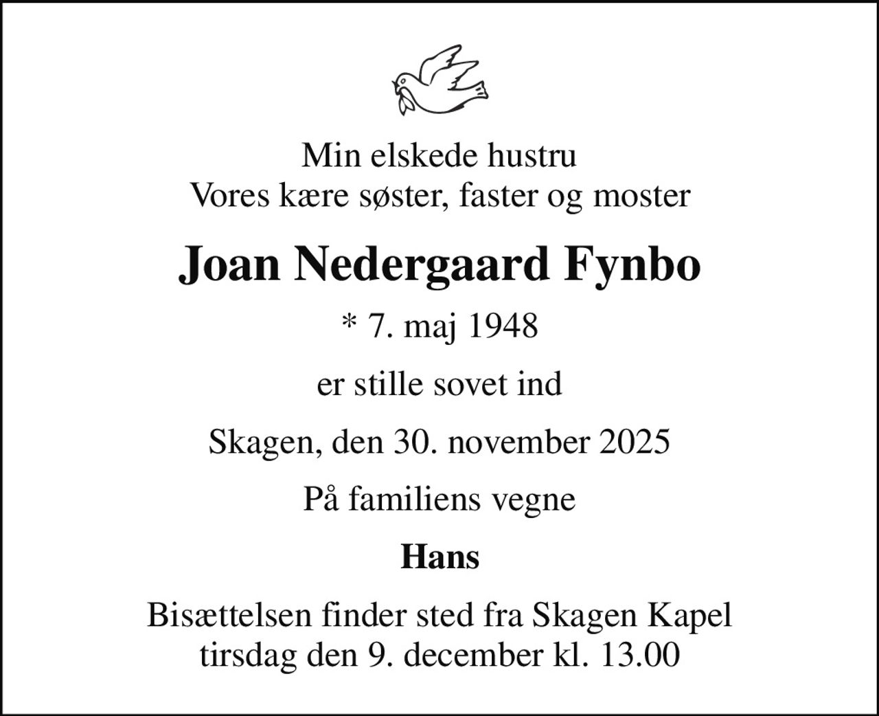Min elskede hustru Vores kære søster, faster og moster
Joan Nedergaard Fynbo
* 7. maj 1948
er stille sovet ind
Skagen, den 30. november 2025
På familiens vegne
Hans
Bisættelsen finder sted fra Skagen Kapel  tirsdag den 9. december kl. 13.00